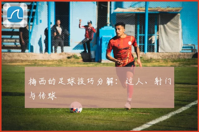 梅西的足球技巧分解：过人、射门与传球
